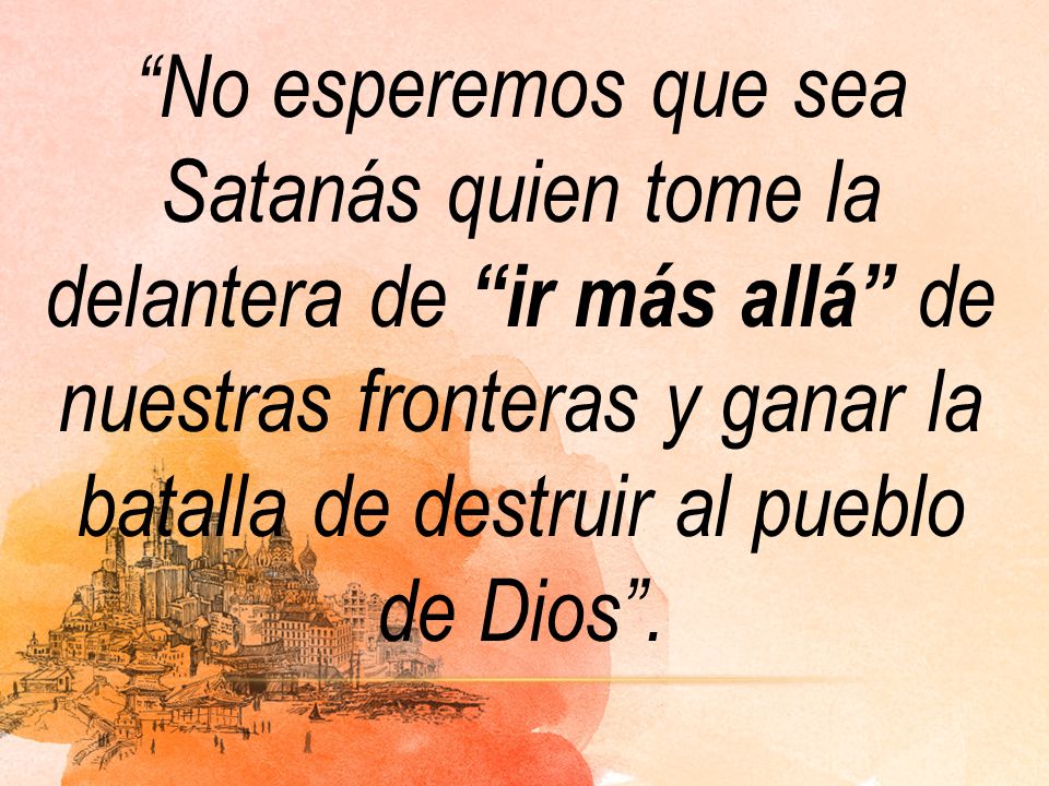 No esperemos que sea Satanás quien tome la delantera de ir más allá de nuestras fronteras y ganar la batalla de destruir al pueblo de Dios .