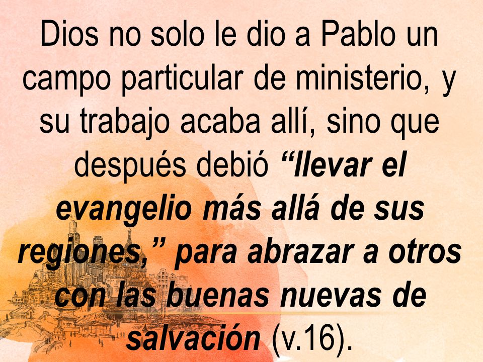 Dios no solo le dio a Pablo un campo particular de ministerio, y su trabajo acaba allí, sino que después debió llevar el evangelio más allá de sus regiones, para abrazar a otros con las buenas nuevas de salvación (v.16).
