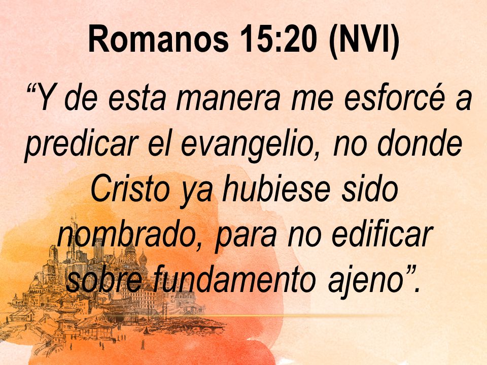 Romanos 15:20 (NVI) Y de esta manera me esforcé a predicar el evangelio, no donde Cristo ya hubiese sido nombrado, para no edificar sobre fundamento ajeno .