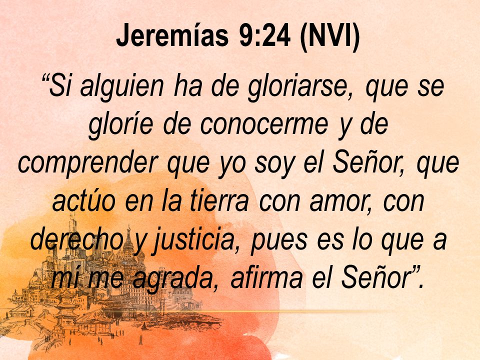 Jeremías 9:24 (NVI) Si alguien ha de gloriarse, que se gloríe de conocerme y de comprender que yo soy el Señor, que actúo en la tierra con amor, con derecho y justicia, pues es lo que a mí me agrada, afirma el Señor .