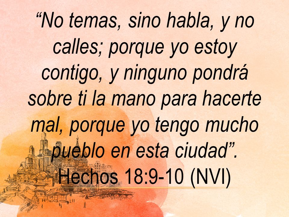 No temas, sino habla, y no calles; porque yo estoy contigo, y ninguno pondrá sobre ti la mano para hacerte mal, porque yo tengo mucho pueblo en esta ciudad .