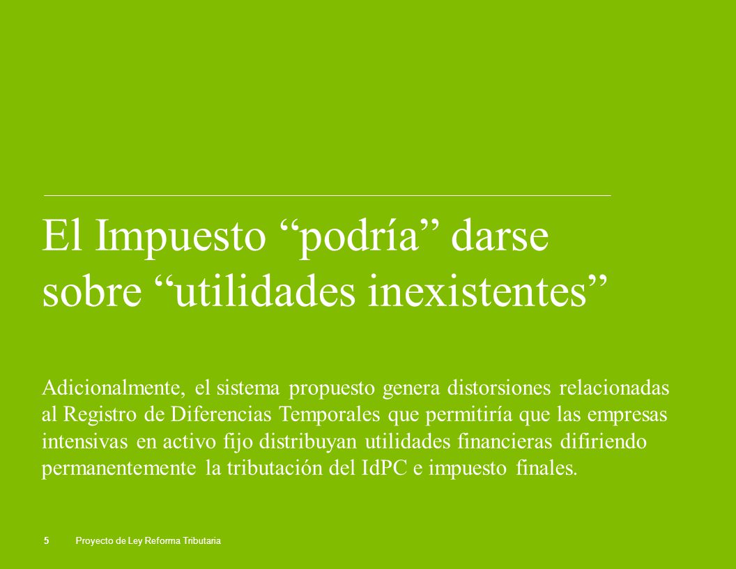 El Impuesto podría darse sobre utilidades inexistentes Adicionalmente, el sistema propuesto genera distorsiones relacionadas al Registro de Diferencias Temporales que permitiría que las empresas intensivas en activo fijo distribuyan utilidades financieras difiriendo permanentemente la tributación del IdPC e impuesto finales.