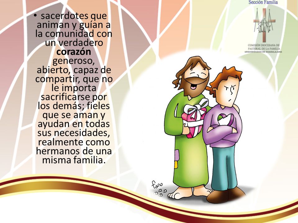 sacerdotes que animan y guían a la comunidad con un verdadero corazón generoso, abierto, capaz de compartir, que no le importa sacrificarse por los demás; fieles que se aman y ayudan en todas sus necesidades, realmente como hermanos de una misma familia.