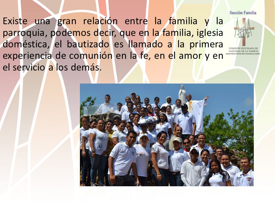 Existe una gran relación entre la familia y la parroquia, podemos decir, que en la familia, iglesia doméstica, el bautizado es llamado a la primera experiencia de comunión en la fe, en el amor y en el servicio a los demás.