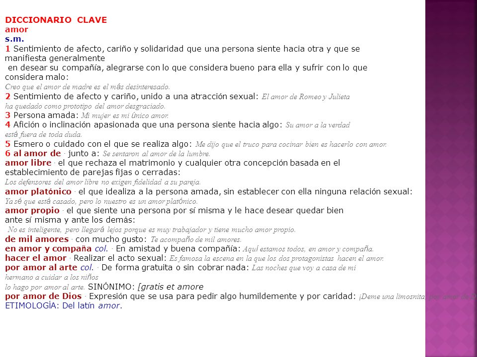 DICCIONARIO CLAVE amor s.m. 1 Sentimiento de afecto, cariño y solidaridad que una persona siente hacia otra y que se.