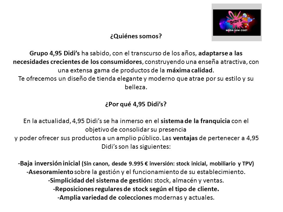 ¿Quiénes somos Grupo 4,95 Didi’s ha sabido, con el transcurso de los años, adaptarse a las necesidades crecientes de los consumidores, construyendo una enseña atractiva, con una extensa gama de productos de la máxima calidad.