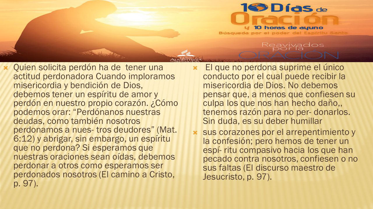 Quien solicita perdón ha de tener una actitud perdonadora Cuando imploramos misericordia y bendición de Dios, debemos tener un espíritu de amor y perdón en nuestro propio corazón. ¿Cómo podemos orar: Perdónanos nuestras deudas, como también nosotros perdonamos a nues- tros deudores (Mat. 6:12) y abrigar, sin embargo, un espíritu que no perdona Si esperamos que nuestras oraciones sean oídas, debemos perdonar a otros como esperamos ser perdonados nosotros (El camino a Cristo, p. 97).