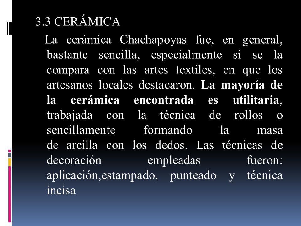 3.3 CERÁMICA La cerámica Chachapoyas fue, en general, bastante sencilla, especialmente si se la compara con las artes textiles, en que los artesanos locales destacaron.