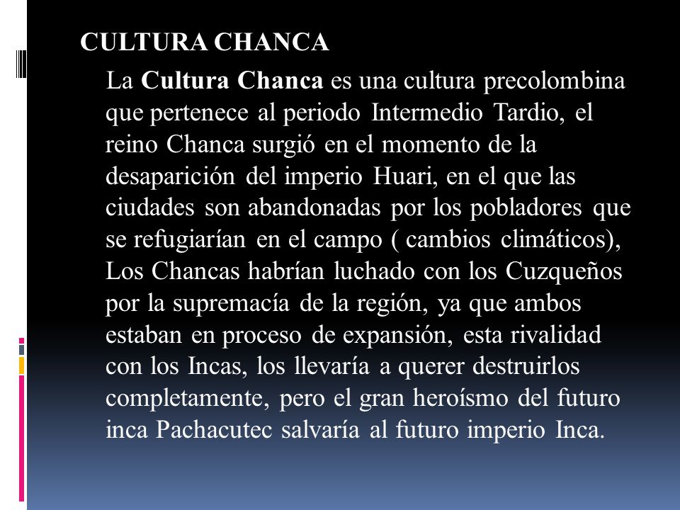 CULTURA CHANCA La Cultura Chanca es una cultura precolombina que pertenece al periodo Intermedio Tardio, el reino Chanca surgió en el momento de la desaparición del imperio Huari, en el que las ciudades son abandonadas por los pobladores que se refugiarían en el campo ( cambios climáticos), Los Chancas habrían luchado con los Cuzqueños por la supremacía de la región, ya que ambos estaban en proceso de expansión, esta rivalidad con los Incas, los llevaría a querer destruirlos completamente, pero el gran heroísmo del futuro inca Pachacutec salvaría al futuro imperio Inca.