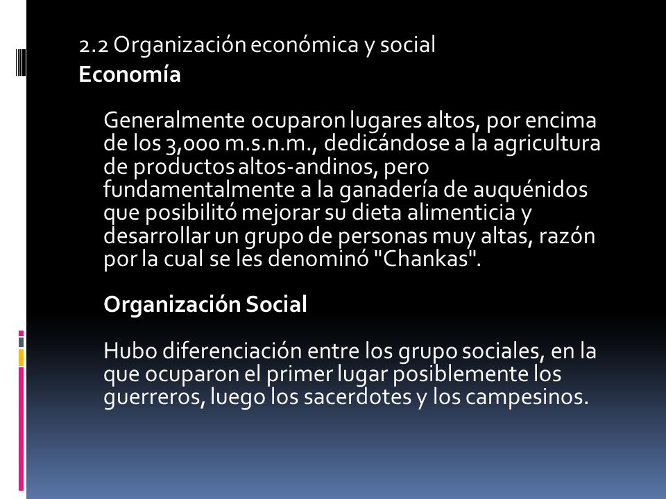 2.2 Organización económica y social Economía Generalmente ocuparon lugares altos, por encima de los 3,000 m.s.n.m., dedicándose a la agricultura de productos altos-andinos, pero fundamentalmente a la ganadería de auquénidos que posibilitó mejorar su dieta alimenticia y desarrollar un grupo de personas muy altas, razón por la cual se les denominó Chankas .