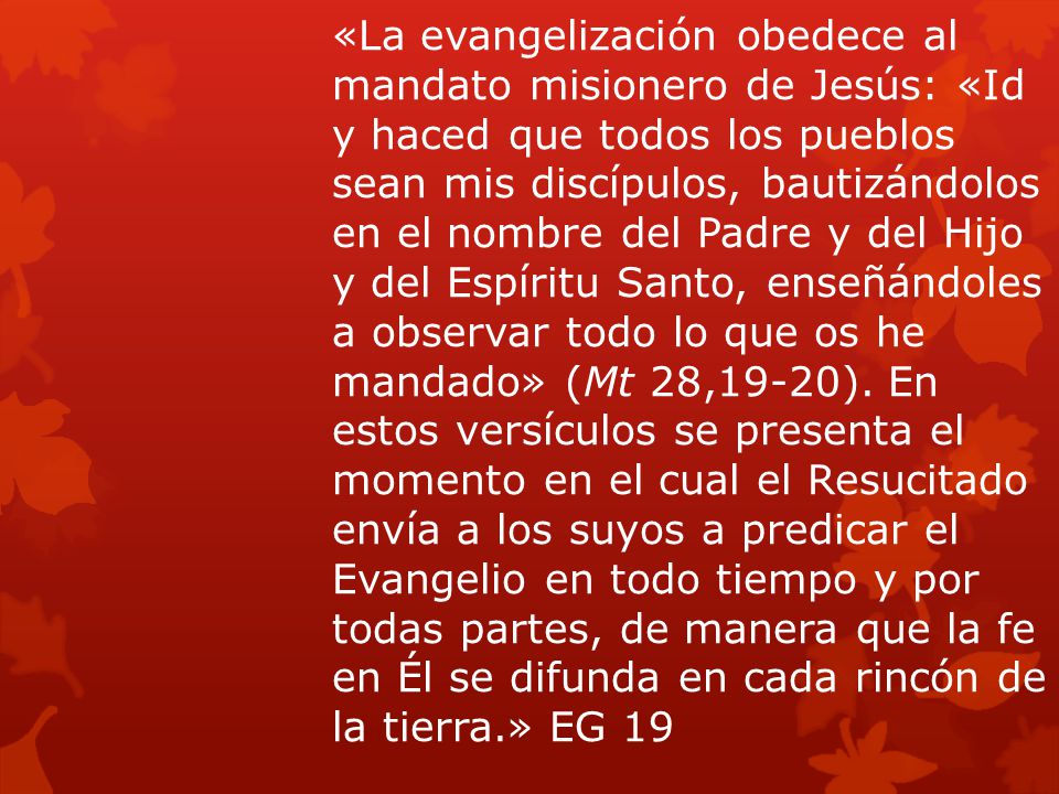 «La evangelización obedece al mandato misionero de Jesús: «Id y haced que todos los pueblos sean mis discípulos, bautizándolos en el nombre del Padre y del Hijo y del Espíritu Santo, enseñándoles a observar todo lo que os he mandado» (Mt 28,19-20).