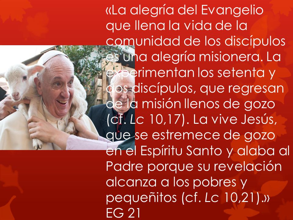 «La alegría del Evangelio que llena la vida de la comunidad de los discípulos es una alegría misionera. La experimentan los setenta y dos discípulos, que regresan de la misión llenos de gozo (cf. Lc 10,17). La vive Jesús, que se estremece de gozo en el Espíritu Santo y alaba al Padre porque su revelación alcanza a los pobres y pequeñitos (cf. Lc 10,21).»