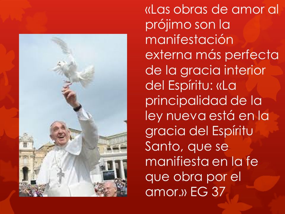 «Las obras de amor al prójimo son la manifestación externa más perfecta de la gracia interior del Espíritu: «La principalidad de la ley nueva está en la gracia del Espíritu Santo, que se manifiesta en la fe que obra por el amor.» EG 37
