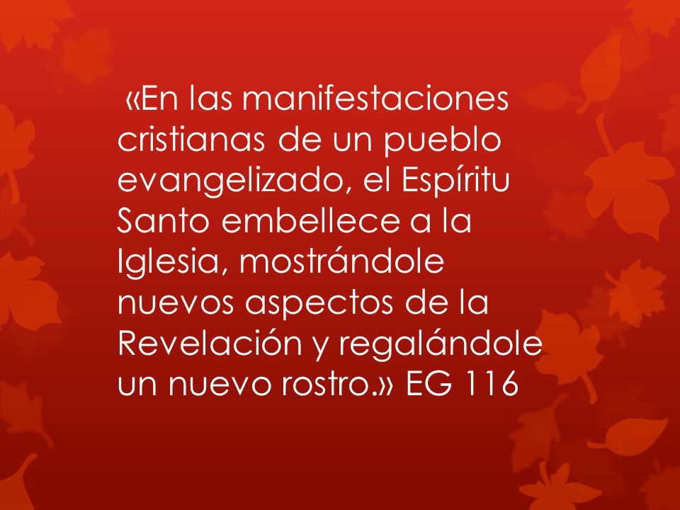 «En las manifestaciones cristianas de un pueblo evangelizado, el Espíritu Santo embellece a la Iglesia, mostrándole nuevos aspectos de la Revelación y regalándole un nuevo rostro.» EG 116