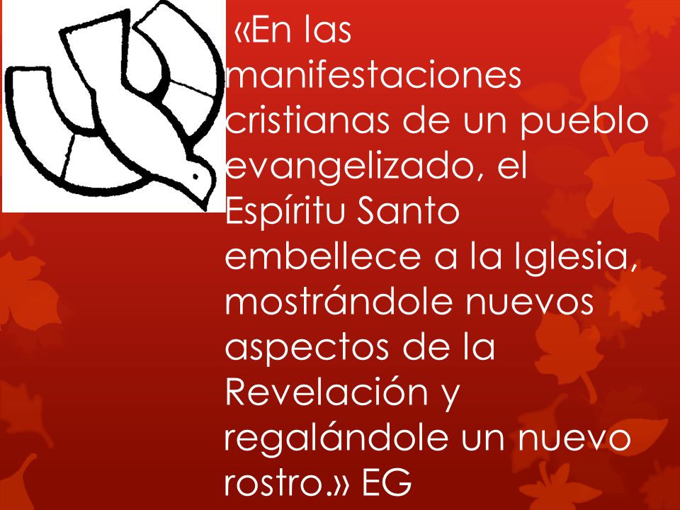 «En las manifestaciones cristianas de un pueblo evangelizado, el Espíritu Santo embellece a la Iglesia, mostrándole nuevos aspectos de la Revelación y regalándole un nuevo rostro.» EG