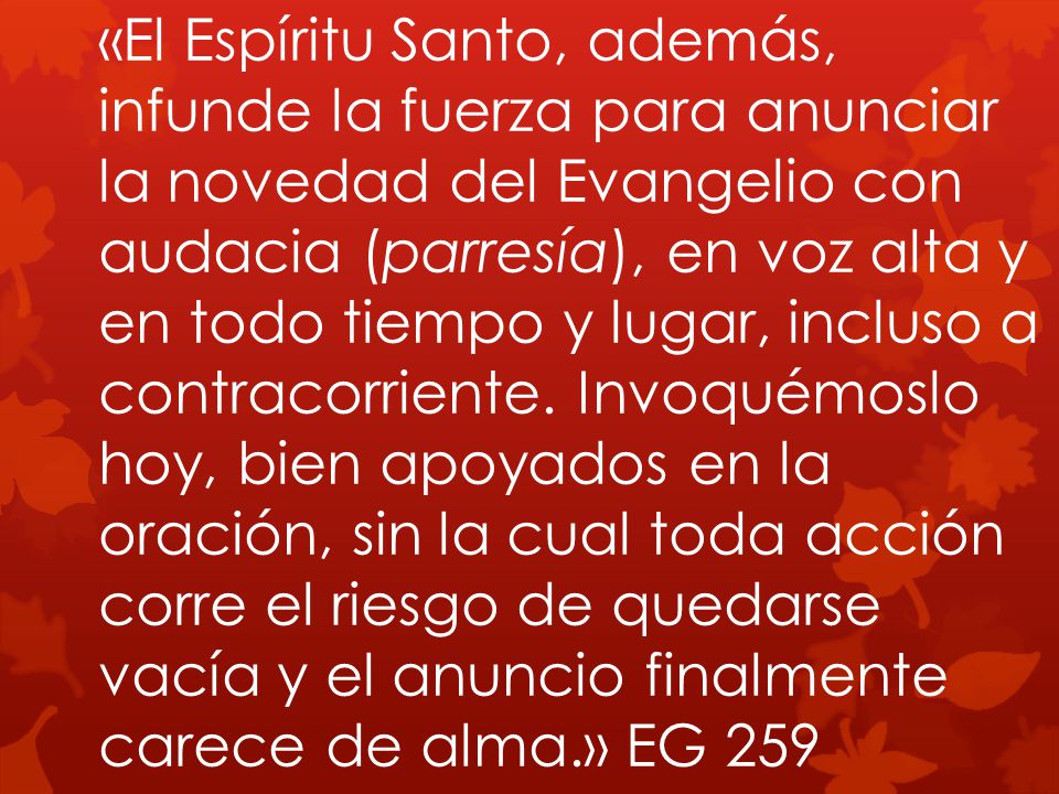 «El Espíritu Santo, además, infunde la fuerza para anunciar la novedad del Evangelio con audacia (parresía), en voz alta y en todo tiempo y lugar, incluso a contracorriente.