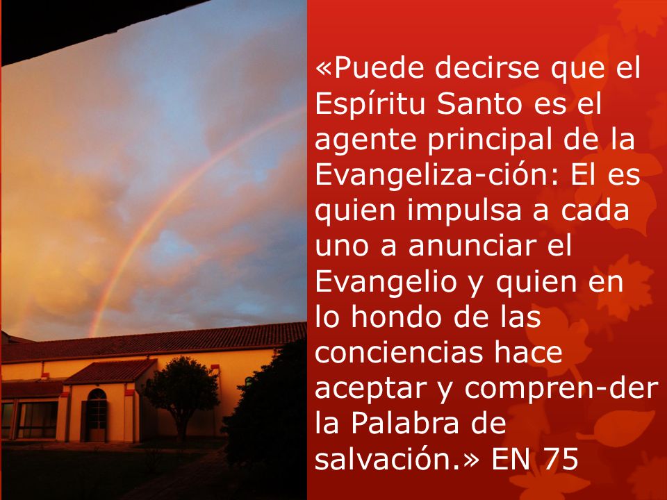«Puede decirse que el Espíritu Santo es el agente principal de la Evangeliza-ción: El es quien impulsa a cada uno a anunciar el Evangelio y quien en lo hondo de las conciencias hace aceptar y compren-der la Palabra de salvación.» EN 75