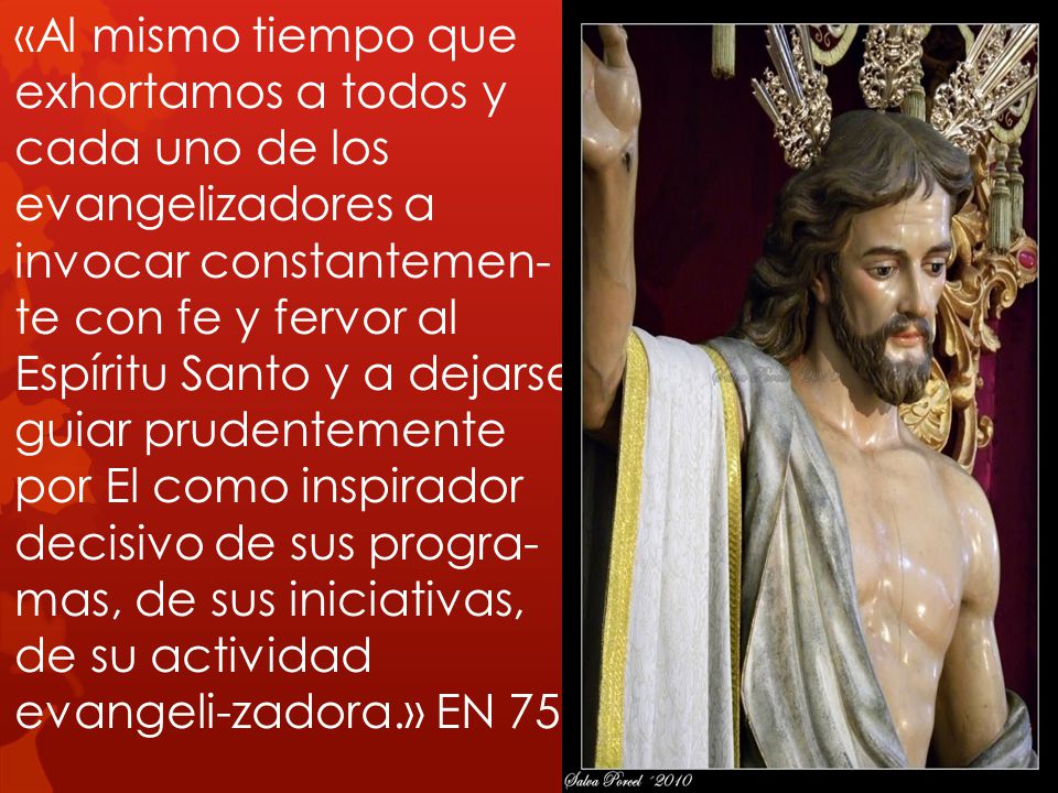 «Al mismo tiempo que exhortamos a todos y cada uno de los evangelizadores a invocar constantemen-te con fe y fervor al Espíritu Santo y a dejarse guiar prudentemente por El como inspirador decisivo de sus progra-mas, de sus iniciativas, de su actividad evangeli-zadora.» EN 75