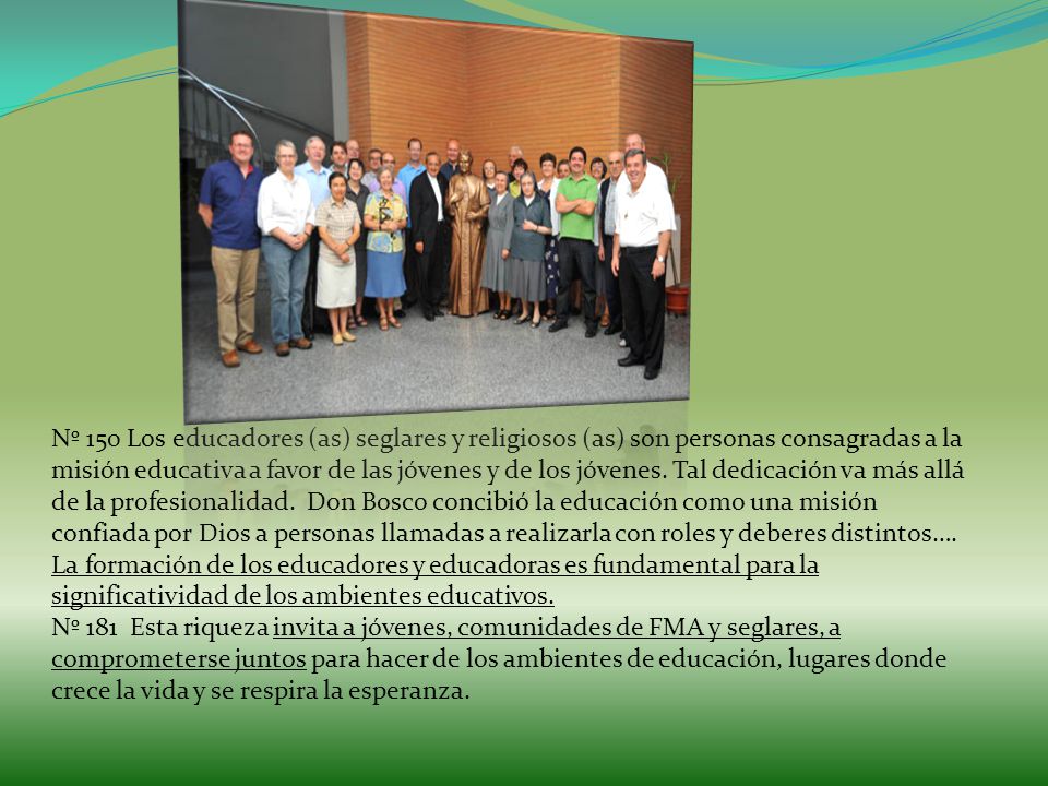 Nº 150 Los educadores (as) seglares y religiosos (as) son personas consagradas a la misión educativa a favor de las jóvenes y de los jóvenes. Tal dedicación va más allá de la profesionalidad. Don Bosco concibió la educación como una misión confiada por Dios a personas llamadas a realizarla con roles y deberes distintos….