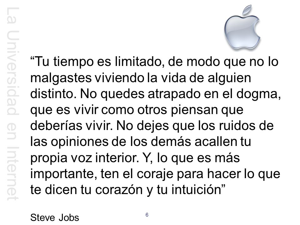 Tu tiempo es limitado, de modo que no lo malgastes viviendo la vida de alguien distinto. No quedes atrapado en el dogma, que es vivir como otros piensan que deberías vivir. No dejes que los ruidos de las opiniones de los demás acallen tu propia voz interior. Y, lo que es más importante, ten el coraje para hacer lo que te dicen tu corazón y tu intuición