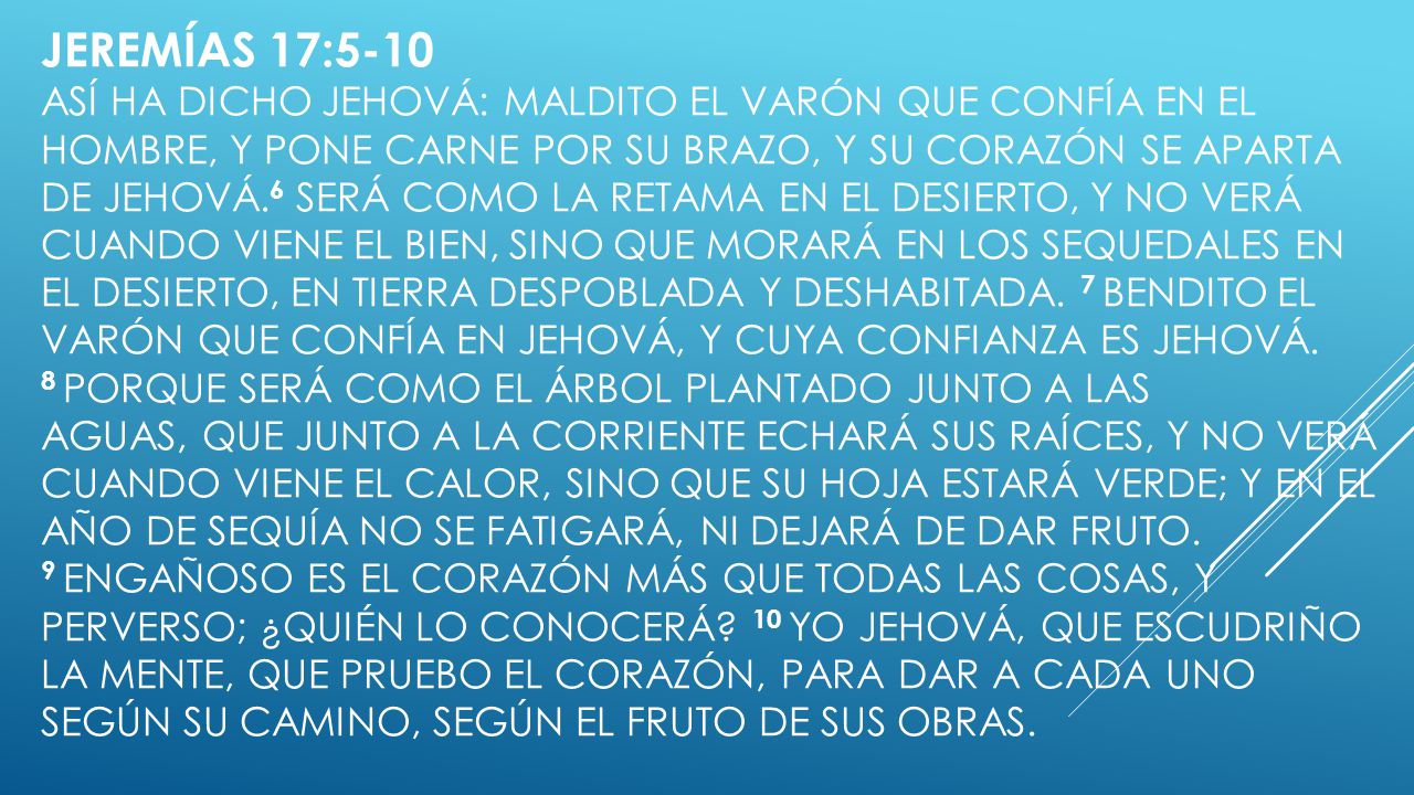 Jeremías 17:5-10 Así ha dicho Jehová: Maldito el varón que confía en el hombre, y pone carne por su brazo, y su corazón se aparta de Jehová.6 Será como la retama en el desierto, y no verá cuando viene el bien, sino que morará en los sequedales en el desierto, en tierra despoblada y deshabitada.