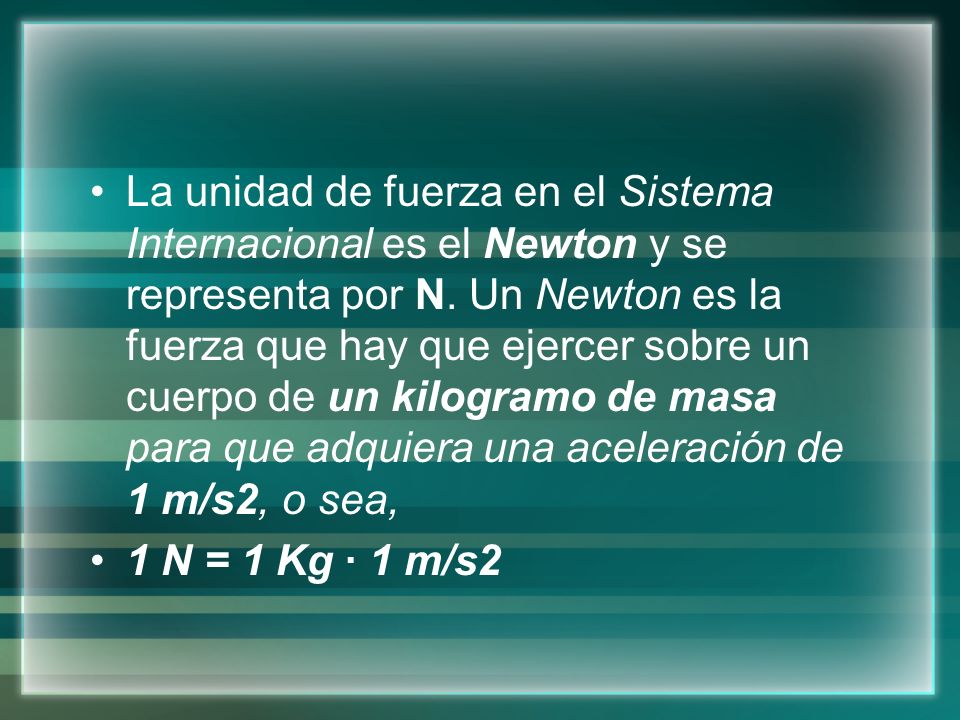 La unidad de fuerza en el Sistema Internacional es el Newton y se representa por N. Un Newton es la fuerza que hay que ejercer sobre un cuerpo de un kilogramo de masa para que adquiera una aceleración de 1 m/s2, o sea,