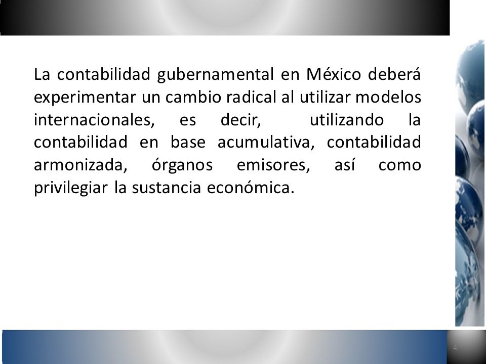 La contabilidad gubernamental en México deberá experimentar un cambio radical al utilizar modelos internacionales, es decir, utilizando la contabilidad en base acumulativa, contabilidad armonizada, órganos emisores, así como privilegiar la sustancia económica.