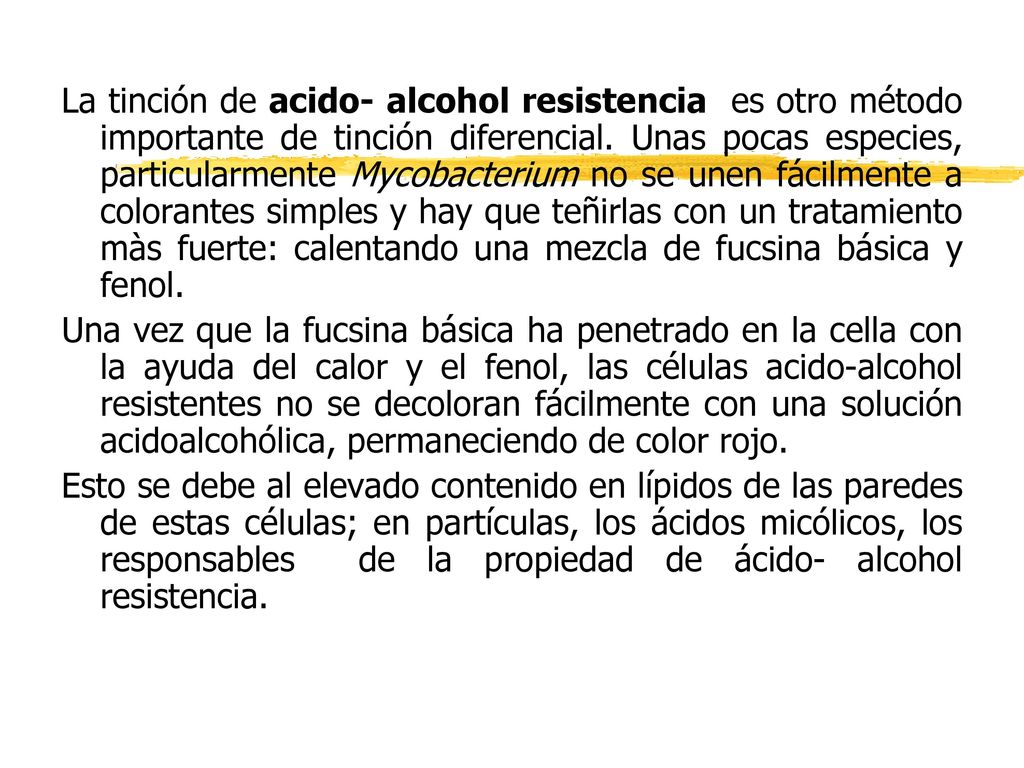 La tinción de acido- alcohol resistencia es otro método importante de tinción diferencial. Unas pocas especies, particularmente Mycobacterium no se unen fácilmente a colorantes simples y hay que teñirlas con un tratamiento màs fuerte: calentando una mezcla de fucsina básica y fenol.