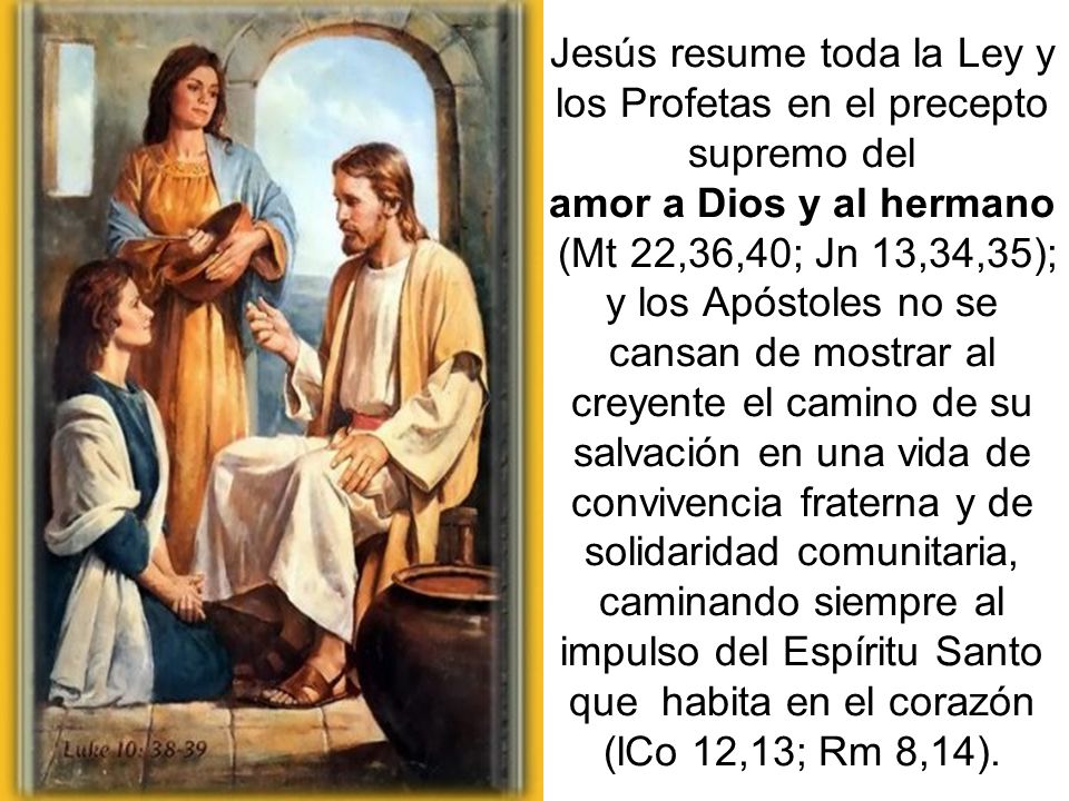 Jesús resume toda la Ley y los Profetas en el precepto supremo del amor a Dios y al hermano (Mt 22,36,40; Jn 13,34,35); y los Apóstoles no se cansan de mostrar al creyente el camino de su salvación en una vida de convivencia fraterna y de solidaridad comunitaria, caminando siempre al impulso del Espíritu Santo que habita en el corazón (lCo 12,13; Rm 8,14).