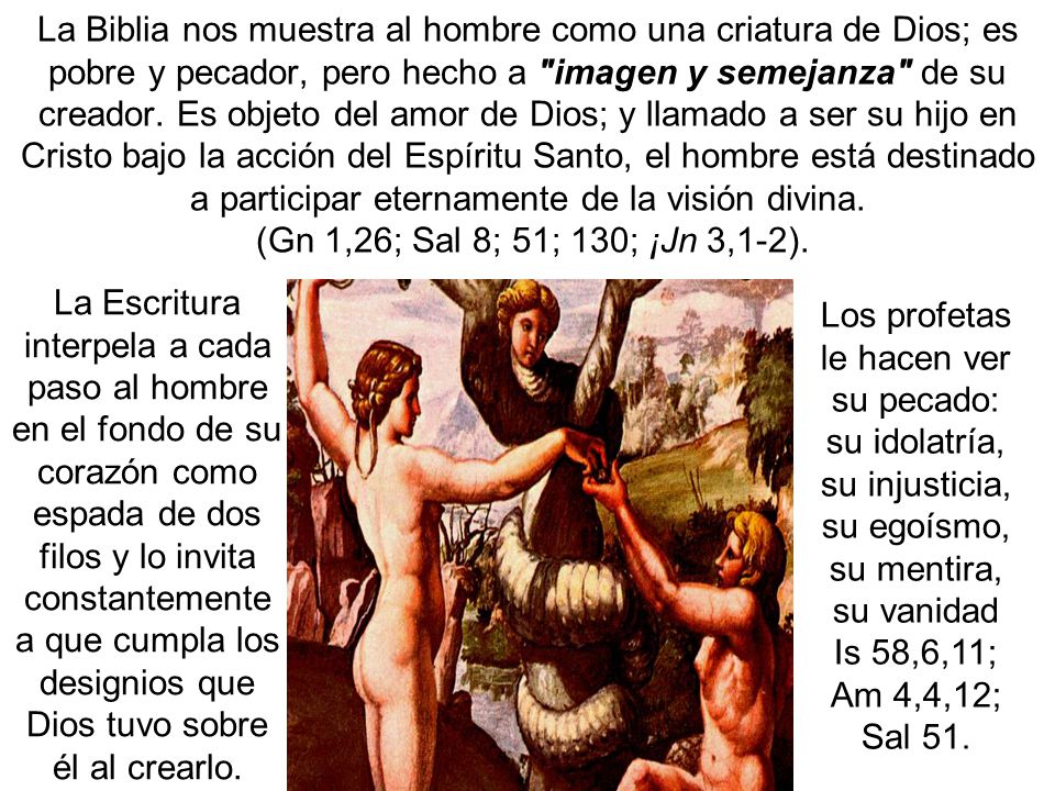 La Biblia nos muestra al hombre como una criatura de Dios; es pobre y pecador, pero hecho a imagen y semejanza de su creador. Es objeto del amor de Dios; y llamado a ser su hijo en Cristo bajo la acción del Espíritu Santo, el hombre está destinado a participar eternamente de la visión divina. (Gn 1,26; Sal 8; 51; 130; ¡Jn 3,1-2).