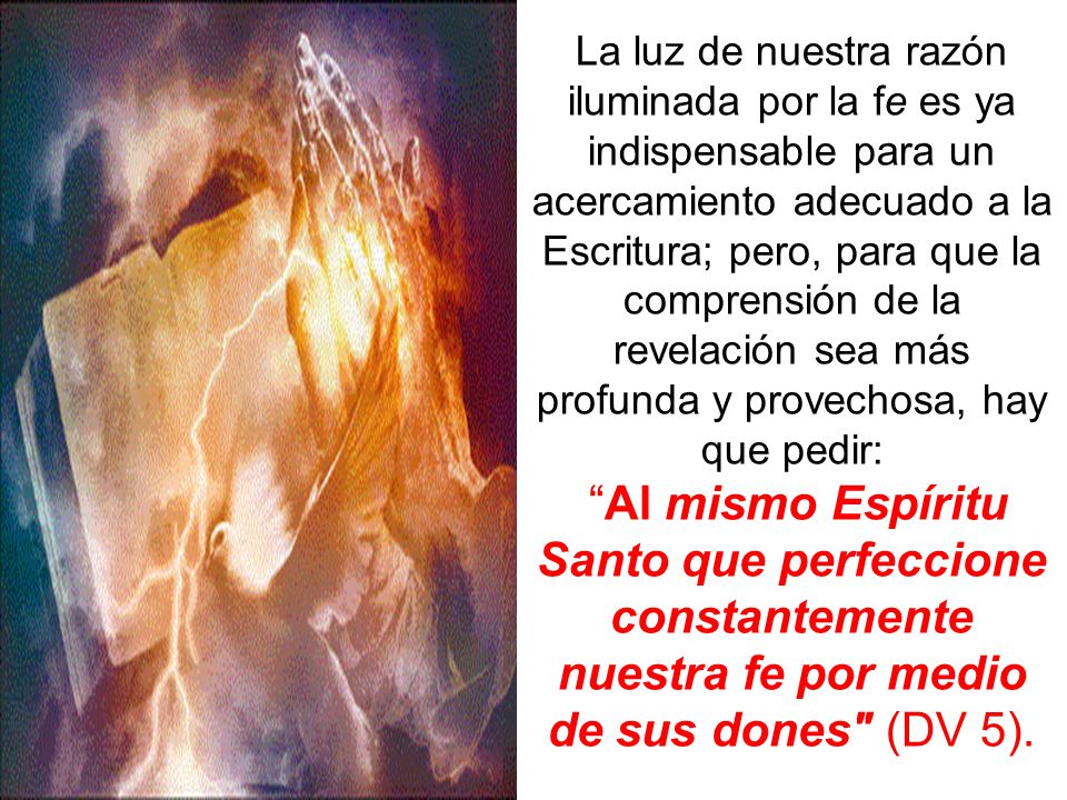 La luz de nuestra razón iluminada por la fe es ya indispensable para un acercamiento adecuado a la Escritura; pero, para que la comprensión de la revelación sea más profunda y provechosa, hay que pedir: Al mismo Espíritu Santo que perfeccione constantemente nuestra fe por medio de sus dones (DV 5).