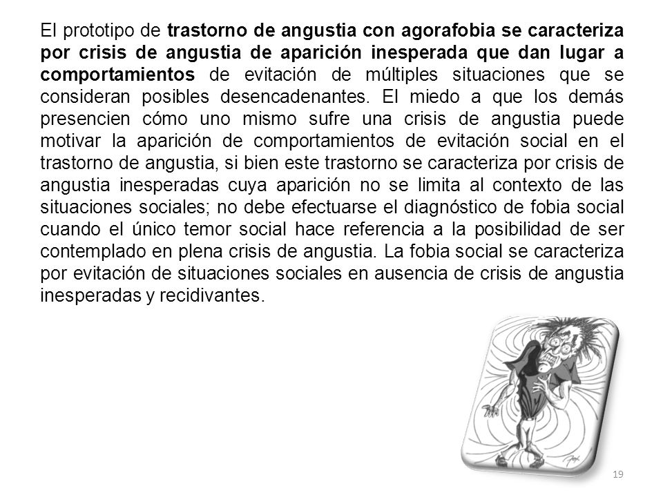 El prototipo de trastorno de angustia con agorafobia se caracteriza por crisis de angustia de aparición inesperada que dan lugar a comportamientos de evitación de múltiples situaciones que se consideran posibles desencadenantes.