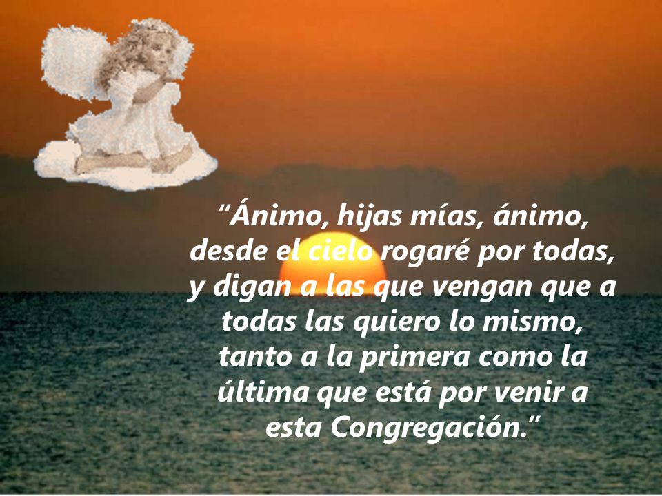 Ánimo, hijas mías, ánimo, desde el cielo rogaré por todas, y digan a las que vengan que a todas las quiero lo mismo, tanto a la primera como la última que está por venir a esta Congregación.