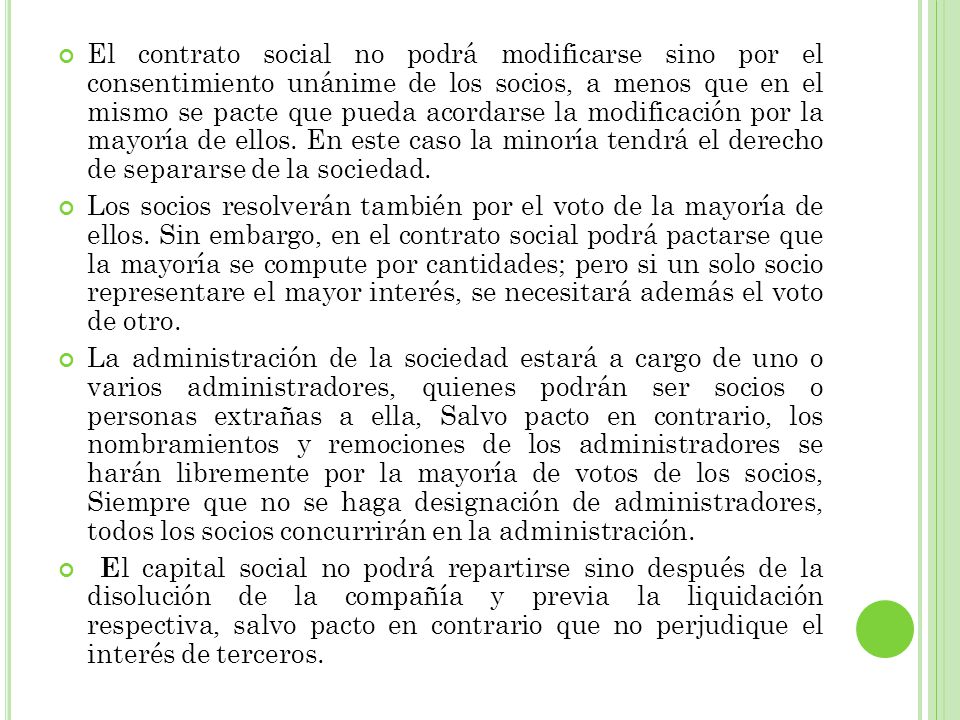 El contrato social no podrá modificarse sino por el consentimiento unánime de los socios, a menos que en el mismo se pacte que pueda acordarse la modificación por la mayoría de ellos. En este caso la minoría tendrá el derecho de separarse de la sociedad.