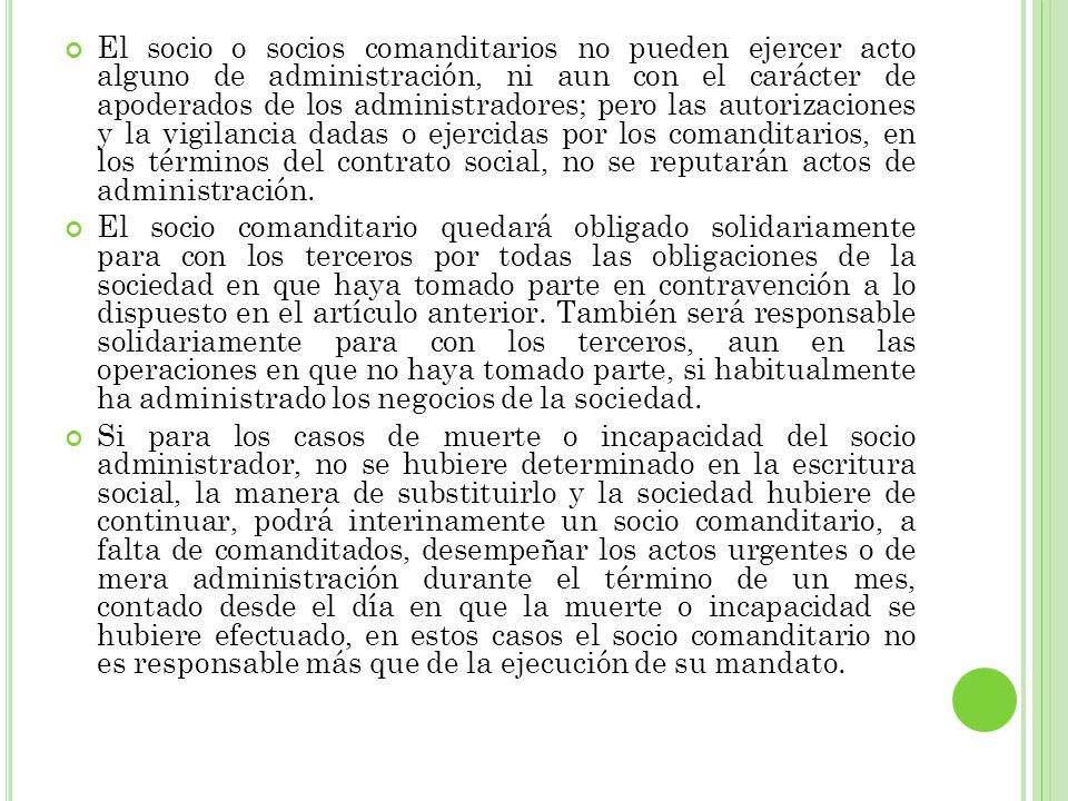 El socio o socios comanditarios no pueden ejercer acto alguno de administración, ni aun con el carácter de apoderados de los administradores; pero las autorizaciones y la vigilancia dadas o ejercidas por los comanditarios, en los términos del contrato social, no se reputarán actos de administración.