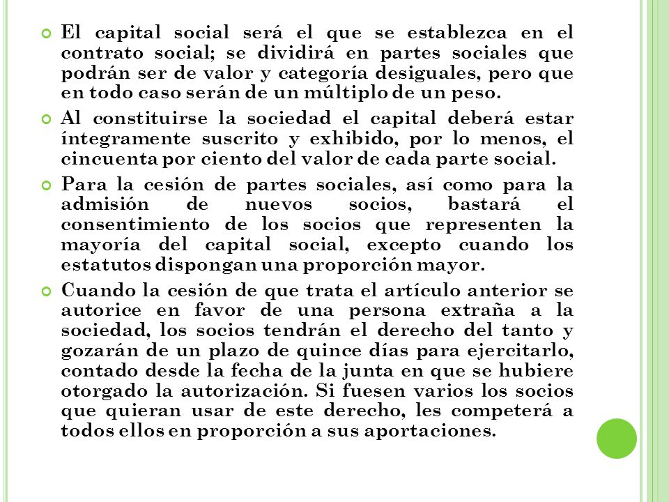 El capital social será el que se establezca en el contrato social; se dividirá en partes sociales que podrán ser de valor y categoría desiguales, pero que en todo caso serán de un múltiplo de un peso.