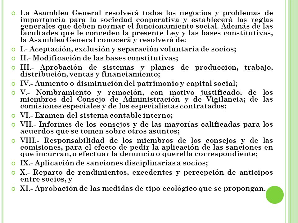 La Asamblea General resolverá todos los negocios y problemas de importancia para la sociedad cooperativa y establecerá las reglas generales que deben normar el funcionamiento social. Además de las facultades que le conceden la presente Ley y las bases constitutivas, la Asamblea General conocerá y resolverá de: