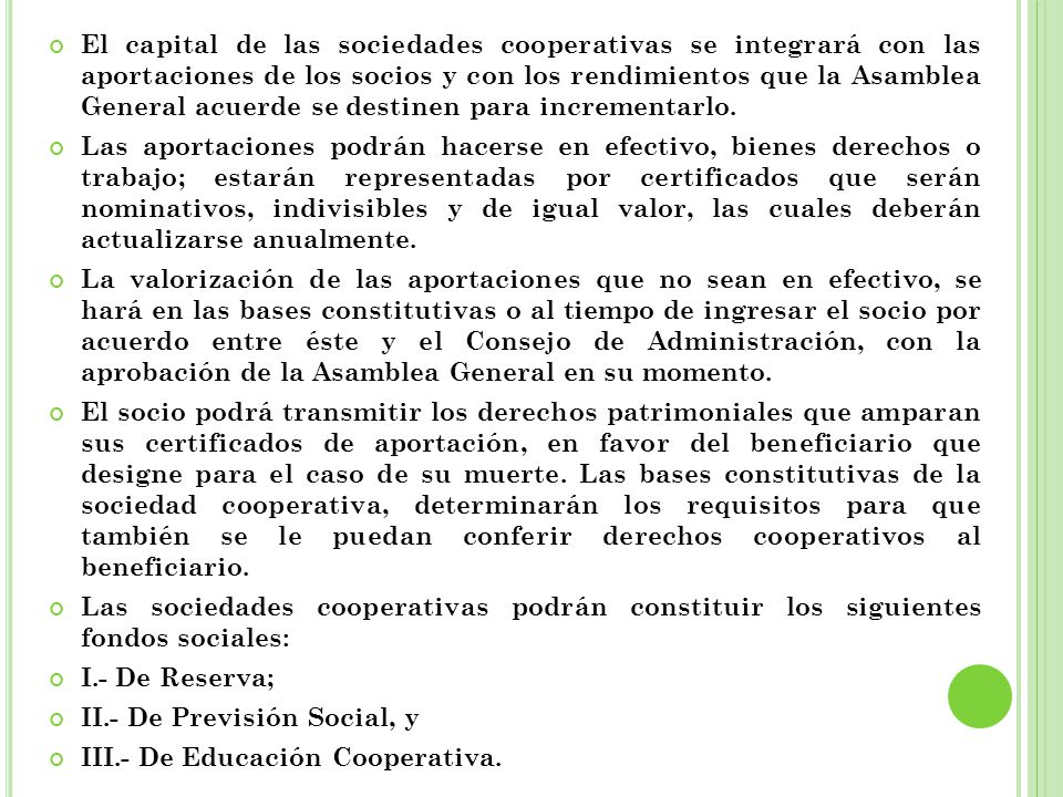El capital de las sociedades cooperativas se integrará con las aportaciones de los socios y con los rendimientos que la Asamblea General acuerde se destinen para incrementarlo.