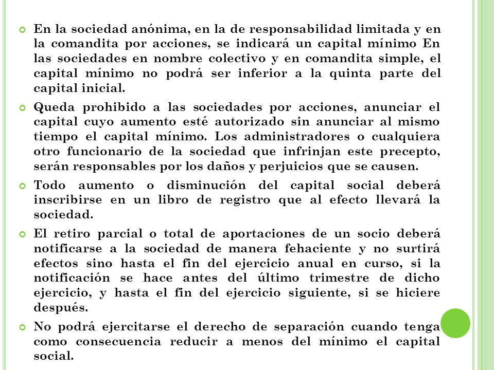 En la sociedad anónima, en la de responsabilidad limitada y en la comandita por acciones, se indicará un capital mínimo En las sociedades en nombre colectivo y en comandita simple, el capital mínimo no podrá ser inferior a la quinta parte del capital inicial.