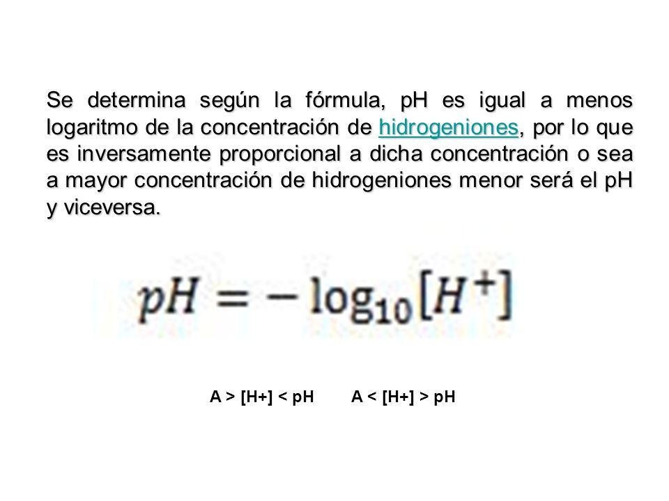 Se determina según la fórmula, pH es igual a menos logaritmo de la concentración de hidrogeniones, por lo que es inversamente proporcional a dicha concentración o sea a mayor concentración de hidrogeniones menor será el pH y viceversa.