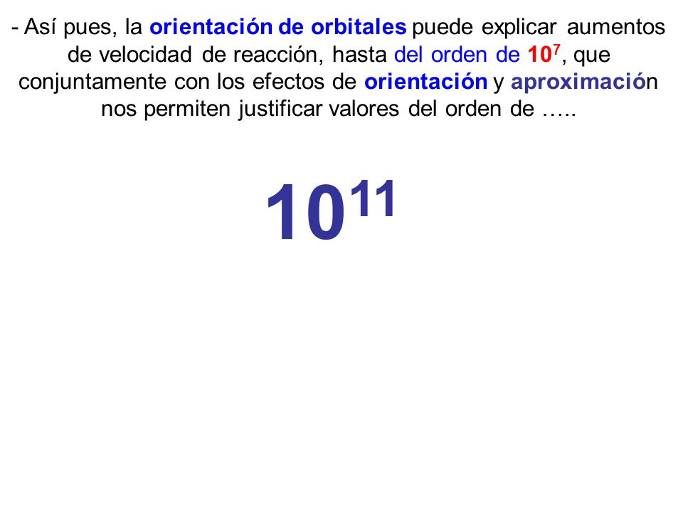 - Así pues, la orientación de orbitales puede explicar aumentos de velocidad de reacción, hasta del orden de 107, que conjuntamente con los efectos de orientación y aproximación nos permiten justificar valores del orden de …..
