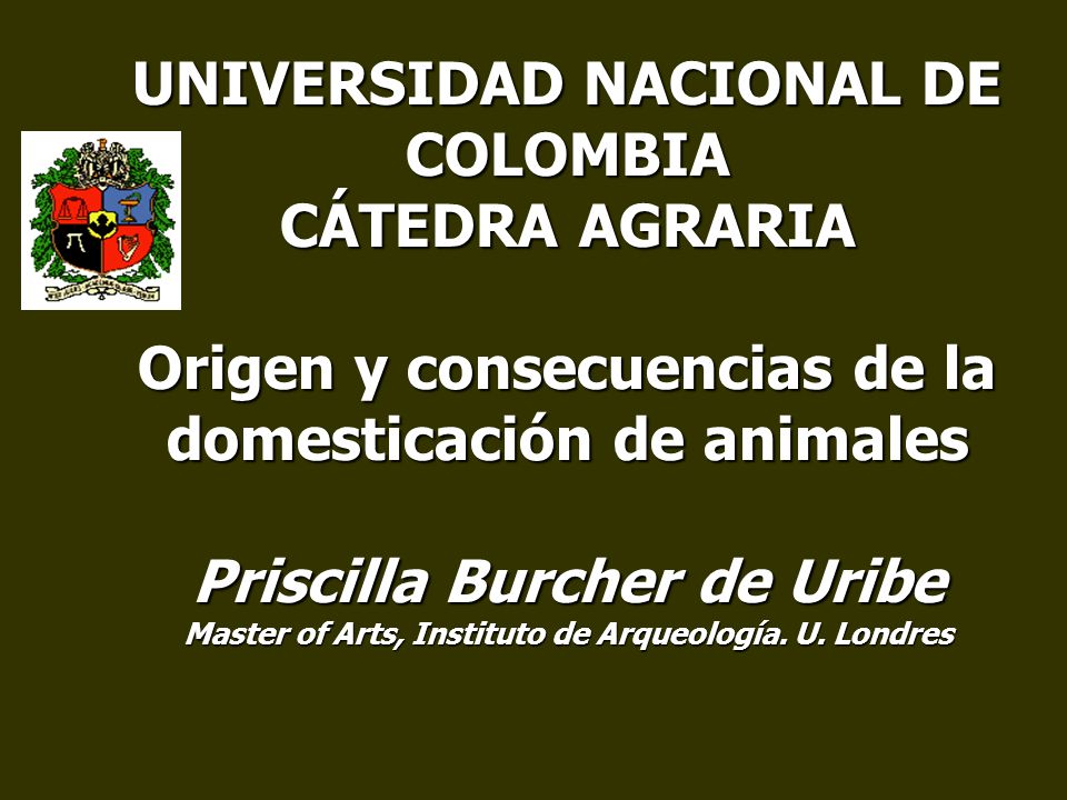 UNIVERSIDAD NACIONAL DE COLOMBIA CÁTEDRA AGRARIA Origen y consecuencias de la domesticación de animales Priscilla Burcher de Uribe Master of Arts, Instituto de Arqueología.