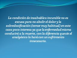 La condición de insalvable o incurable no es excusa para no abolir el dolor y la sobredosificación (temor muy habitual) en este caso poco interesa ya que la enfermedad misma conducirá a la muerte, con la diferencia que sin el analgésico lo hará con un sufrimiento innecesario.
