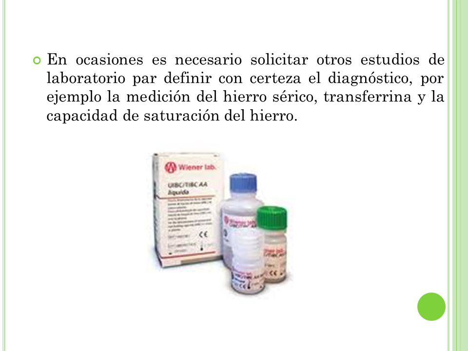 En ocasiones es necesario solicitar otros estudios de laboratorio par definir con certeza el diagnóstico, por ejemplo la medición del hierro sérico, transferrina y la capacidad de saturación del hierro.
