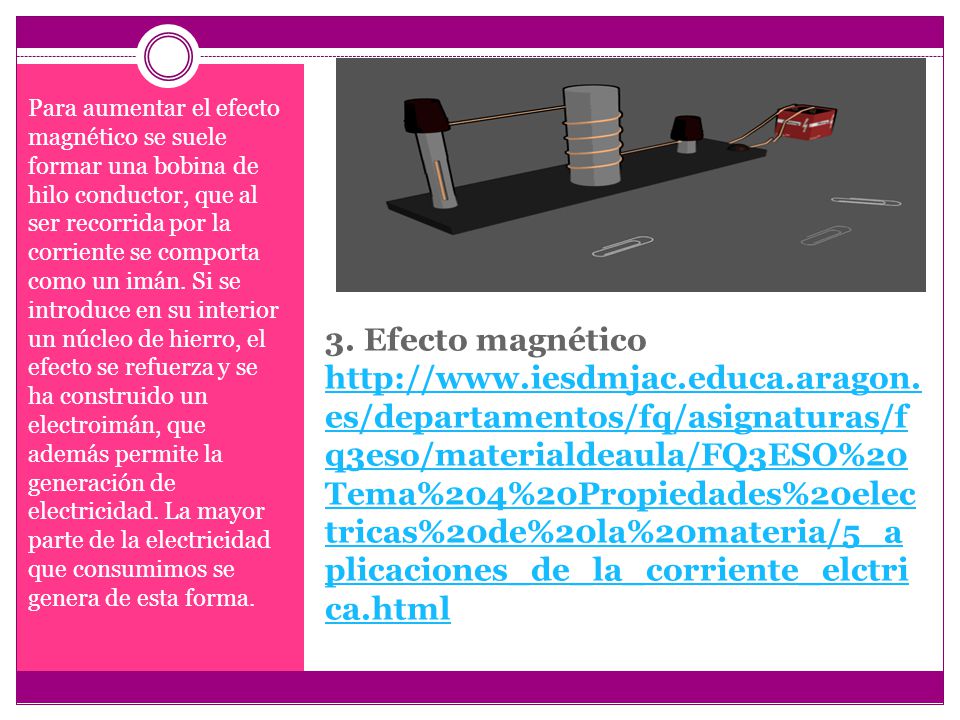 Para aumentar el efecto magnético se suele formar una bobina de hilo conductor, que al ser recorrida por la corriente se comporta como un imán. Si se introduce en su interior un núcleo de hierro, el efecto se refuerza y se ha construido un electroimán, que además permite la generación de electricidad. La mayor parte de la electricidad que consumimos se genera de esta forma.
