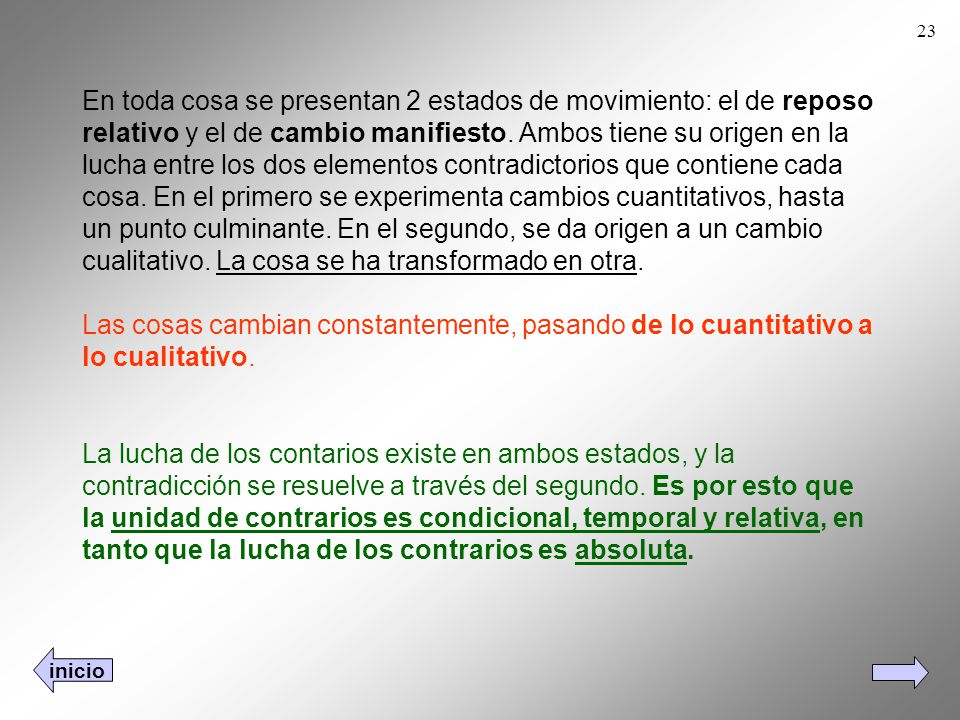 En toda cosa se presentan 2 estados de movimiento: el de reposo relativo y el de cambio manifiesto. Ambos tiene su origen en la lucha entre los dos elementos contradictorios que contiene cada cosa. En el primero se experimenta cambios cuantitativos, hasta un punto culminante. En el segundo, se da origen a un cambio cualitativo. La cosa se ha transformado en otra. Las cosas cambian constantemente, pasando de lo cuantitativo a lo cualitativo.