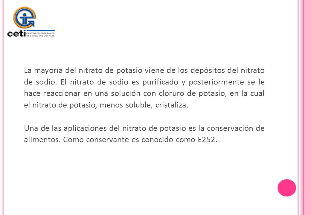 La mayoría del nitrato de potasio viene de los depósitos del nitrato de sodio. El nitrato de sodio es purificado y posteriormente se le hace reaccionar en una solución con cloruro de potasio, en la cual el nitrato de potasio, menos soluble, cristaliza.