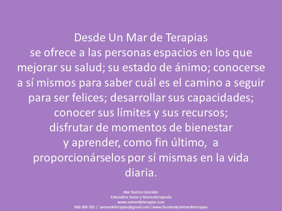 Desde Un Mar de Terapias se ofrece a las personas espacios en los que mejorar su salud; su estado de ánimo; conocerse a sí mismos para saber cuál es el camino a seguir para ser felices; desarrollar sus capacidades; conocer sus límites y sus recursos; disfrutar de momentos de bienestar y aprender, como fin último, a proporcionárselos por sí mismas en la vida diaria.
