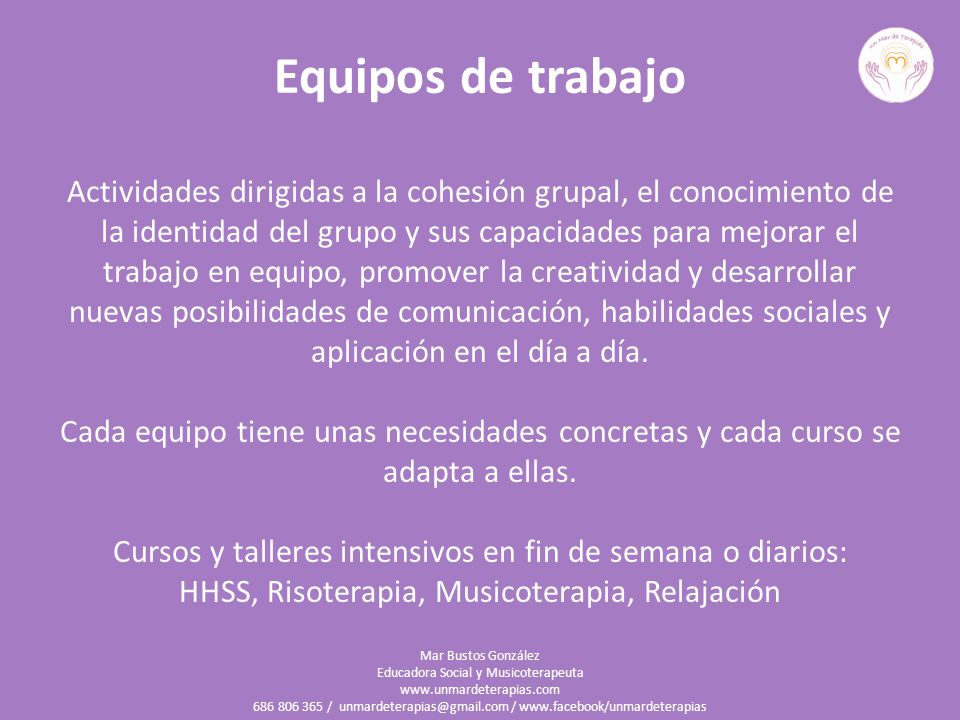 Equipos de trabajo Actividades dirigidas a la cohesión grupal, el conocimiento de la identidad del grupo y sus capacidades para mejorar el trabajo en equipo, promover la creatividad y desarrollar nuevas posibilidades de comunicación, habilidades sociales y aplicación en el día a día. Cada equipo tiene unas necesidades concretas y cada curso se adapta a ellas. Cursos y talleres intensivos en fin de semana o diarios: HHSS, Risoterapia, Musicoterapia, Relajación