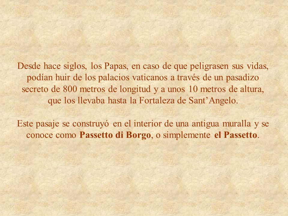 Desde hace siglos, los Papas, en caso de que peligrasen sus vidas, podían huir de los palacios vaticanos a través de un pasadizo secreto de 800 metros de longitud y a unos 10 metros de altura, que los llevaba hasta la Fortaleza de Sant’Angelo.